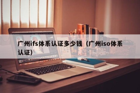 广州ifs体系认证多少钱（广州iso体系认证）