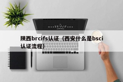 陕西brcifs认证（西安什么是bsci认证流程）