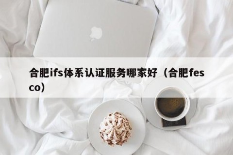 合肥ifs体系认证服务哪家好（合肥fesco）