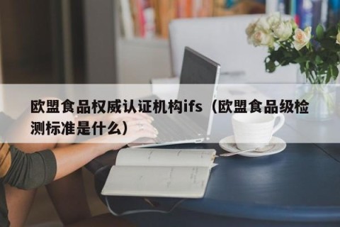 欧盟食品权威认证机构ifs（欧盟食品级检测标准是什么）