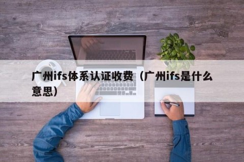 广州ifs体系认证收费（广州ifs是什么意思）