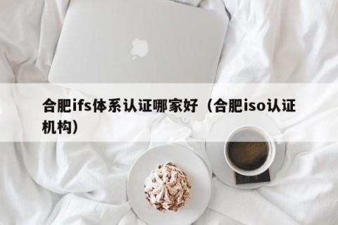 合肥ifs体系认证哪家好（合肥iso认证机构）