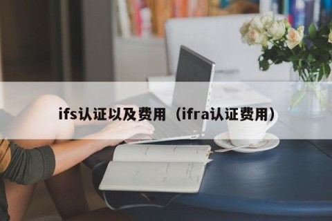 ifs认证以及费用（ifra认证费用）