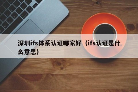 深圳ifs体系认证哪家好（ifs认证是什么意思）