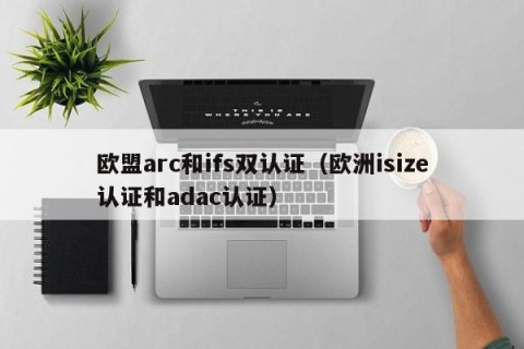 欧盟arc和ifs双认证（欧洲isize认证和adac认证）