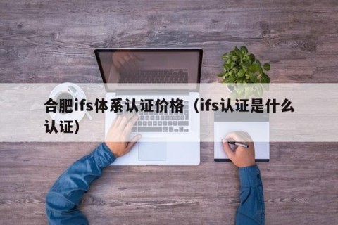 合肥ifs体系认证价格（ifs认证是什么认证）